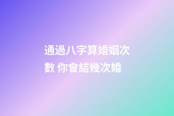 通過八字算婚姻次數 你會結幾次婚